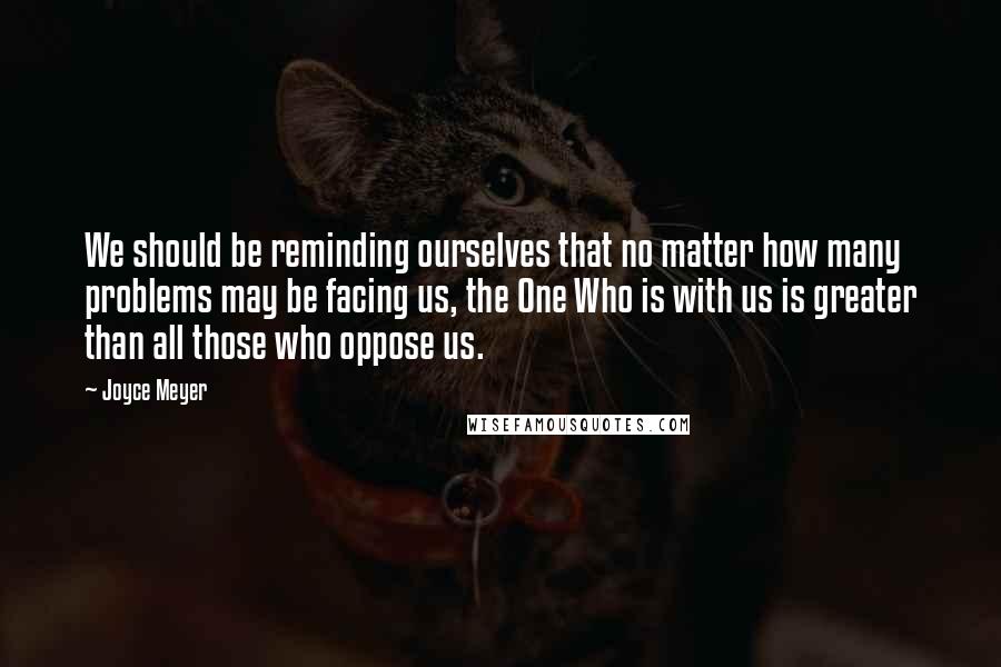 Joyce Meyer Quotes: We should be reminding ourselves that no matter how many problems may be facing us, the One Who is with us is greater than all those who oppose us.