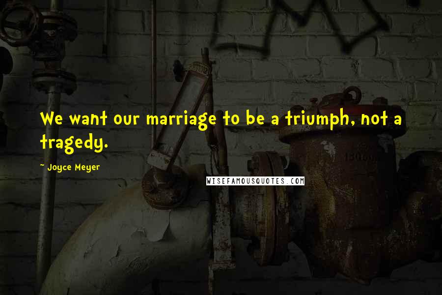 Joyce Meyer Quotes: We want our marriage to be a triumph, not a tragedy.