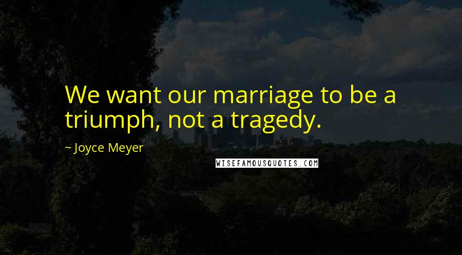Joyce Meyer Quotes: We want our marriage to be a triumph, not a tragedy.