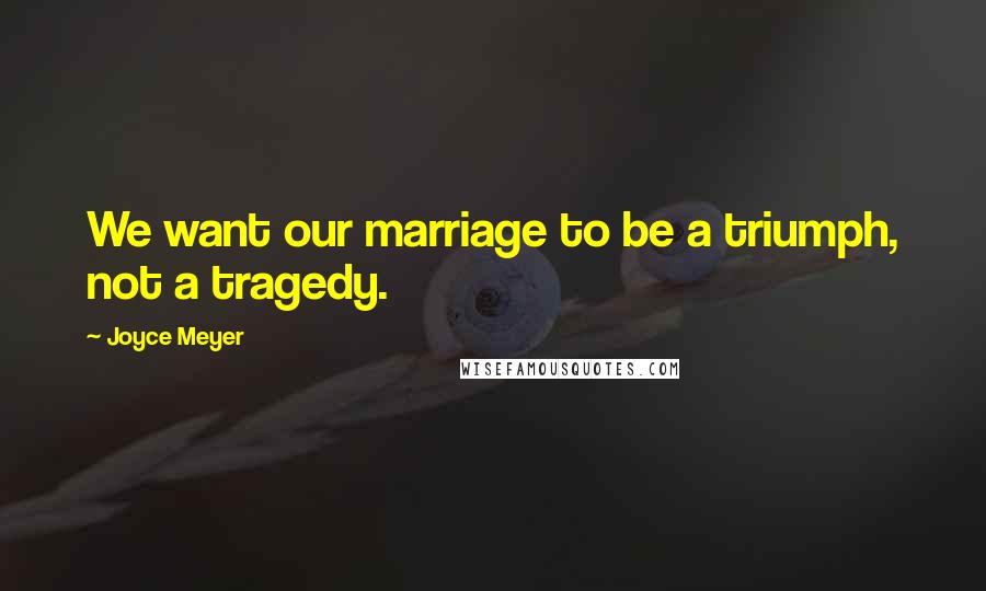 Joyce Meyer Quotes: We want our marriage to be a triumph, not a tragedy.