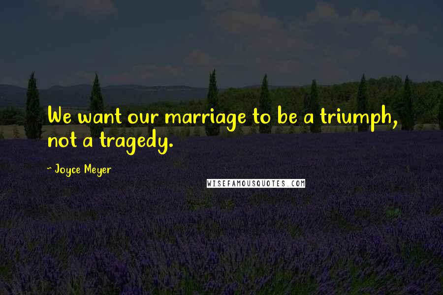 Joyce Meyer Quotes: We want our marriage to be a triumph, not a tragedy.