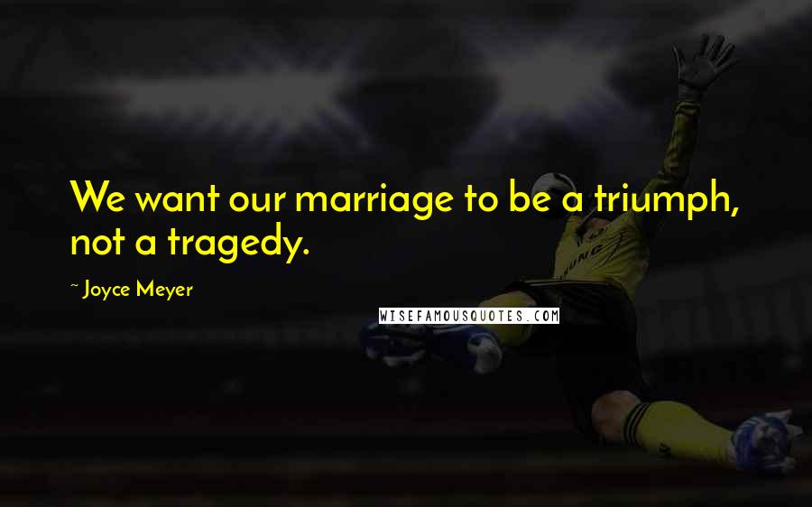 Joyce Meyer Quotes: We want our marriage to be a triumph, not a tragedy.