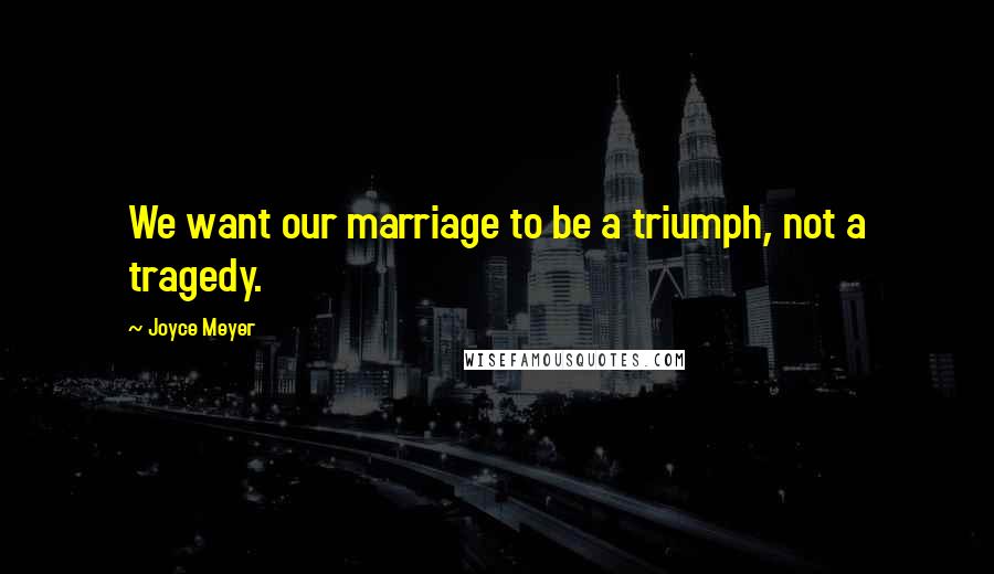 Joyce Meyer Quotes: We want our marriage to be a triumph, not a tragedy.