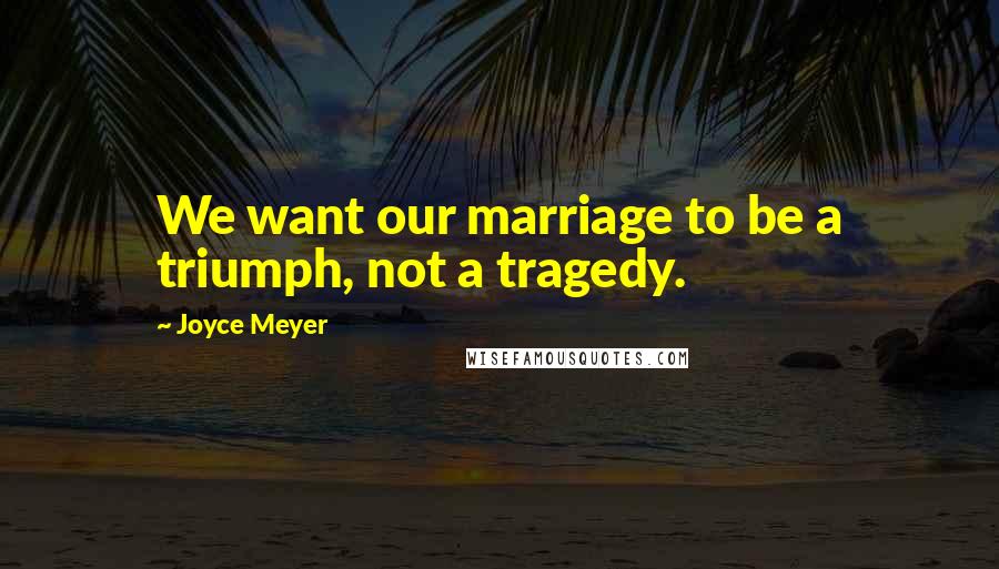 Joyce Meyer Quotes: We want our marriage to be a triumph, not a tragedy.