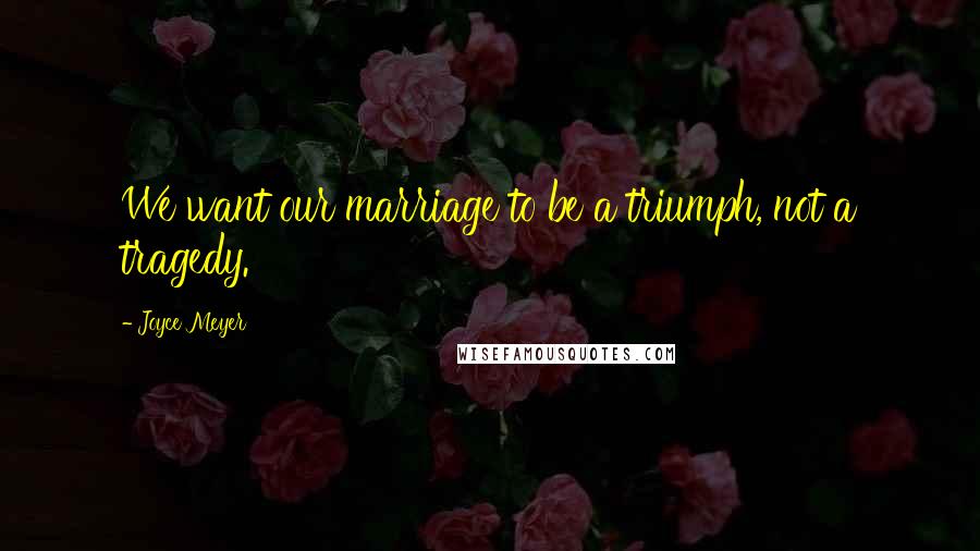 Joyce Meyer Quotes: We want our marriage to be a triumph, not a tragedy.