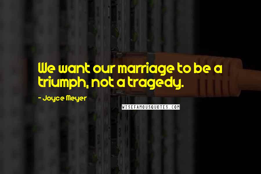 Joyce Meyer Quotes: We want our marriage to be a triumph, not a tragedy.