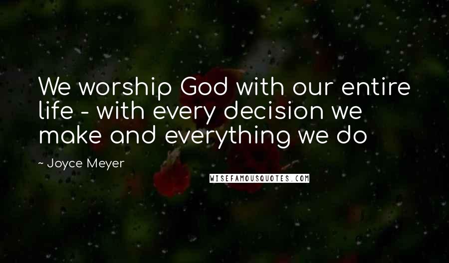 Joyce Meyer Quotes: We worship God with our entire life - with every decision we make and everything we do