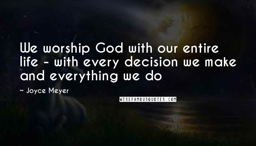 Joyce Meyer Quotes: We worship God with our entire life - with every decision we make and everything we do