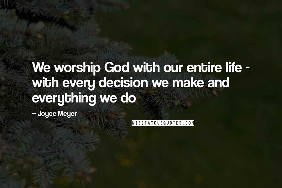 Joyce Meyer Quotes: We worship God with our entire life - with every decision we make and everything we do