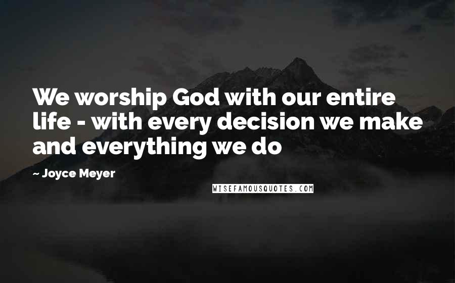 Joyce Meyer Quotes: We worship God with our entire life - with every decision we make and everything we do