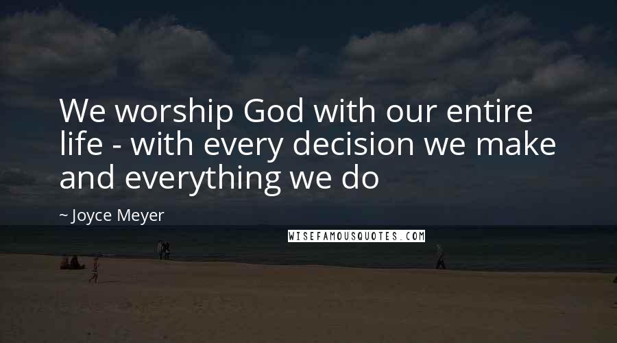 Joyce Meyer Quotes: We worship God with our entire life - with every decision we make and everything we do