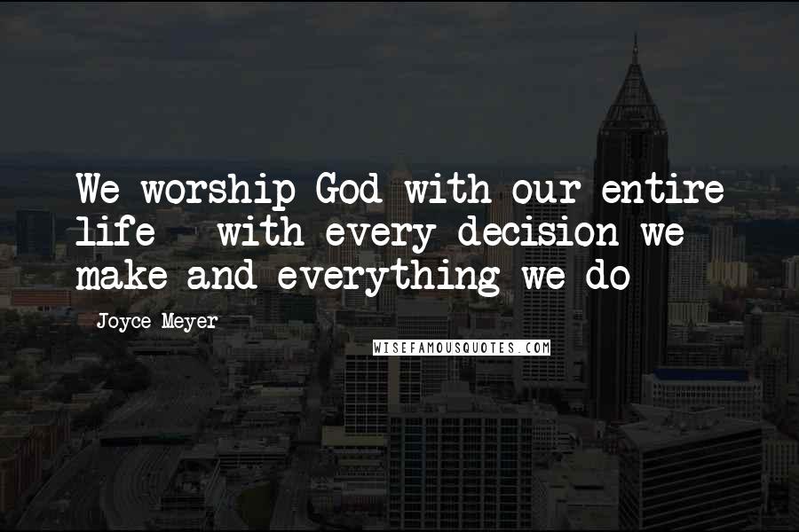 Joyce Meyer Quotes: We worship God with our entire life - with every decision we make and everything we do