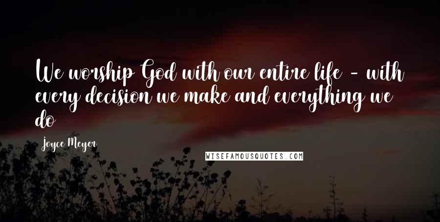 Joyce Meyer Quotes: We worship God with our entire life - with every decision we make and everything we do