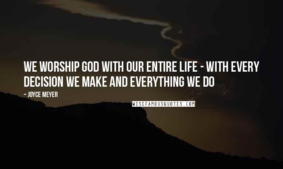 Joyce Meyer Quotes: We worship God with our entire life - with every decision we make and everything we do