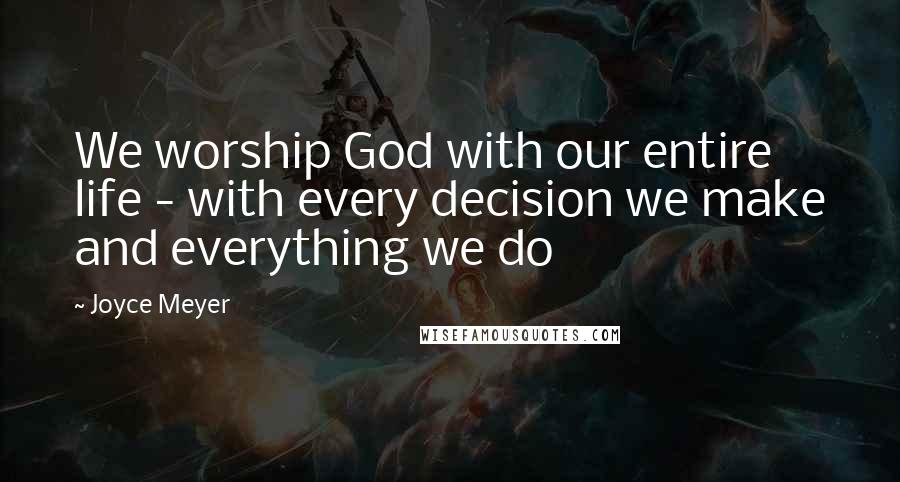 Joyce Meyer Quotes: We worship God with our entire life - with every decision we make and everything we do