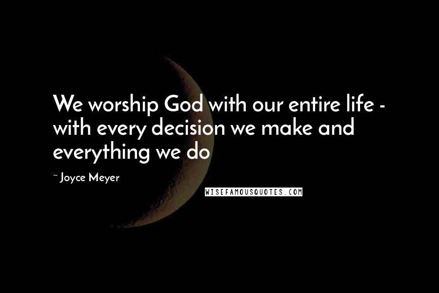 Joyce Meyer Quotes: We worship God with our entire life - with every decision we make and everything we do