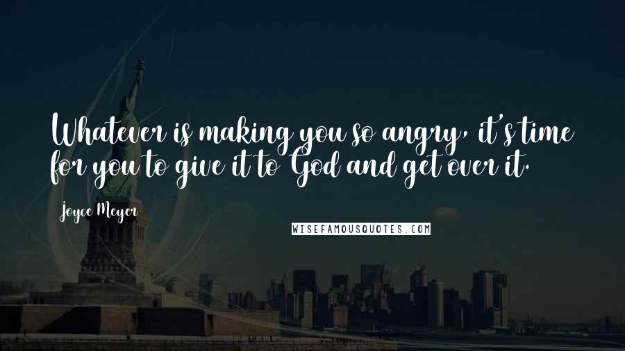 Joyce Meyer Quotes: Whatever is making you so angry, it's time for you to give it to God and get over it.