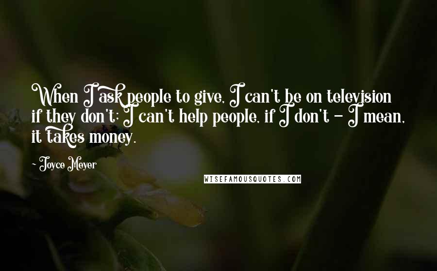 Joyce Meyer Quotes: When I ask people to give, I can't be on television if they don't; I can't help people, if I don't - I mean, it takes money.