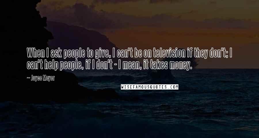 Joyce Meyer Quotes: When I ask people to give, I can't be on television if they don't; I can't help people, if I don't - I mean, it takes money.