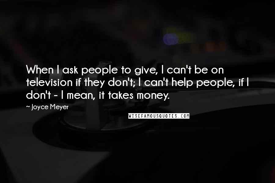 Joyce Meyer Quotes: When I ask people to give, I can't be on television if they don't; I can't help people, if I don't - I mean, it takes money.
