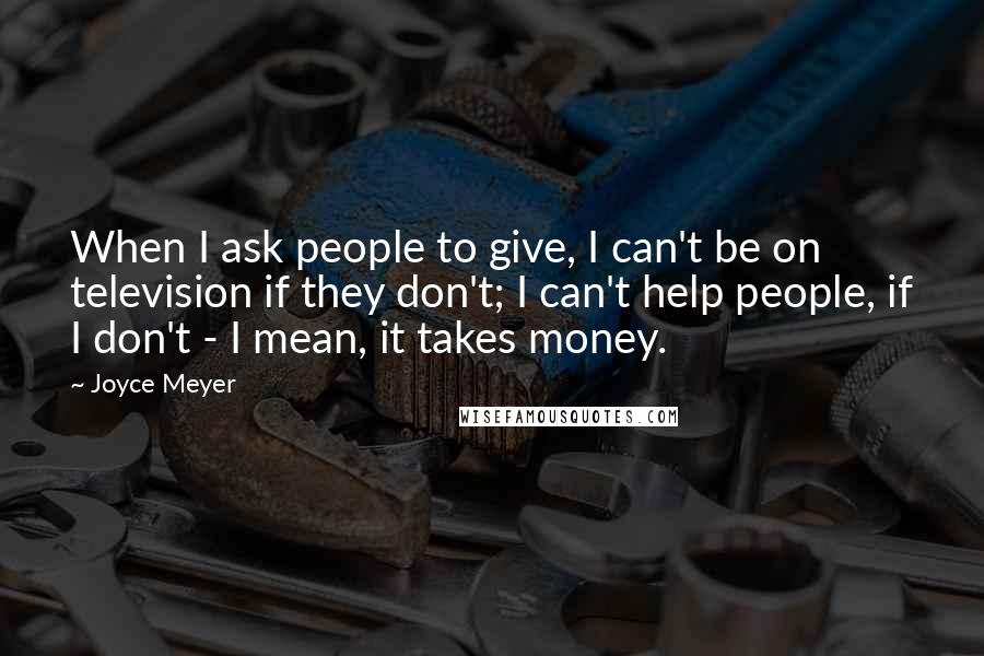 Joyce Meyer Quotes: When I ask people to give, I can't be on television if they don't; I can't help people, if I don't - I mean, it takes money.