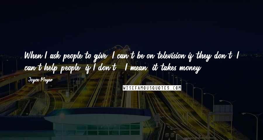 Joyce Meyer Quotes: When I ask people to give, I can't be on television if they don't; I can't help people, if I don't - I mean, it takes money.