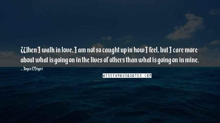 Joyce Meyer Quotes: When I walk in love, I am not so caught up in how I feel, but I care more about what is going on in the lives of others than what is going on in mine.