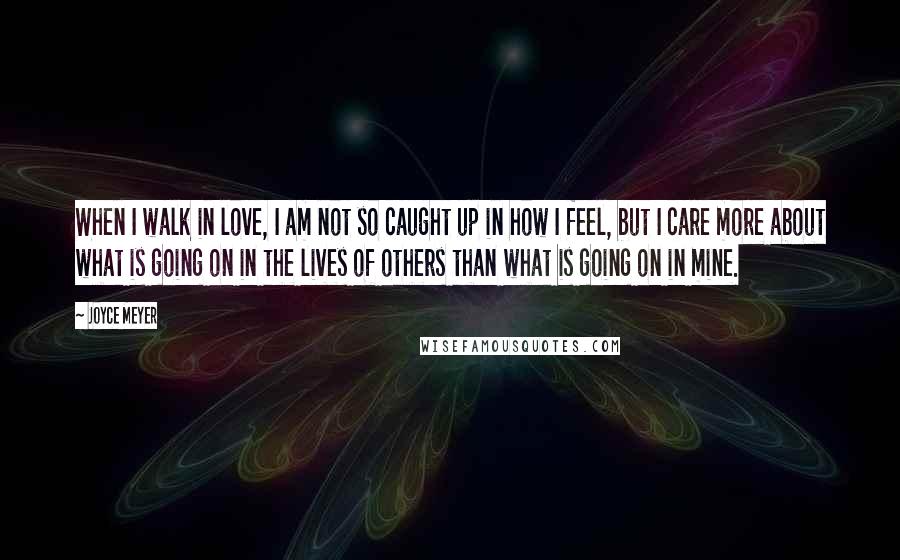 Joyce Meyer Quotes: When I walk in love, I am not so caught up in how I feel, but I care more about what is going on in the lives of others than what is going on in mine.