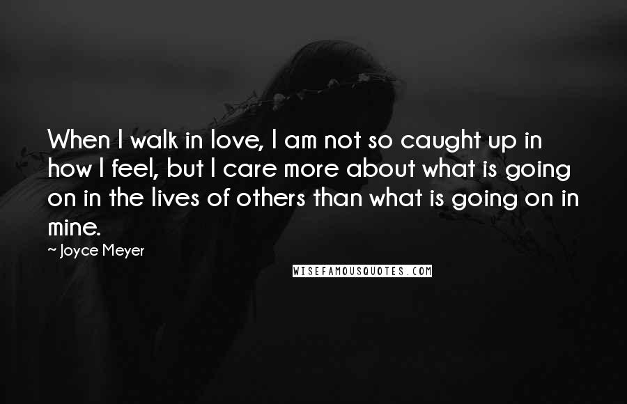 Joyce Meyer Quotes: When I walk in love, I am not so caught up in how I feel, but I care more about what is going on in the lives of others than what is going on in mine.