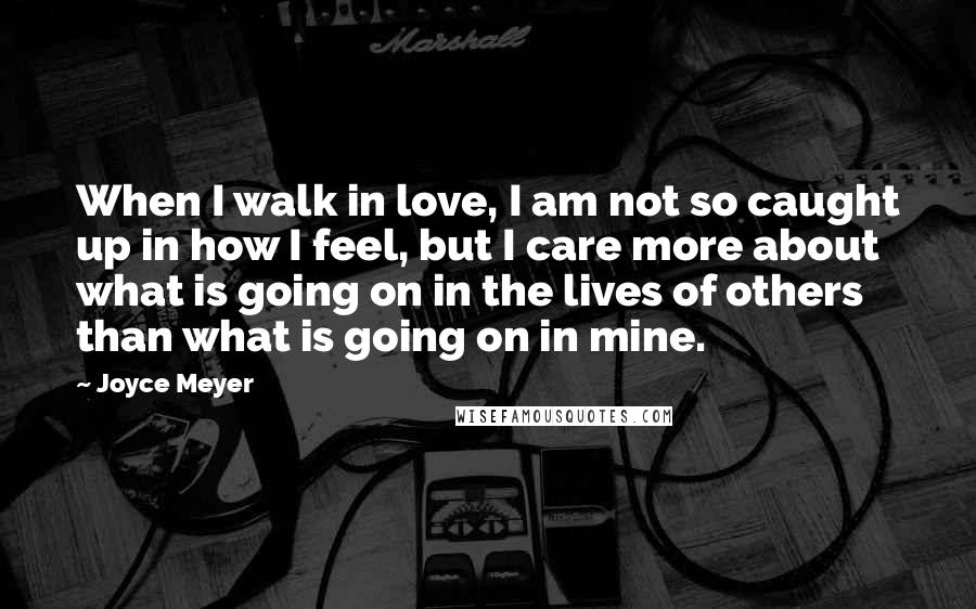 Joyce Meyer Quotes: When I walk in love, I am not so caught up in how I feel, but I care more about what is going on in the lives of others than what is going on in mine.