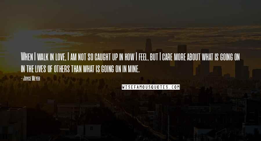 Joyce Meyer Quotes: When I walk in love, I am not so caught up in how I feel, but I care more about what is going on in the lives of others than what is going on in mine.