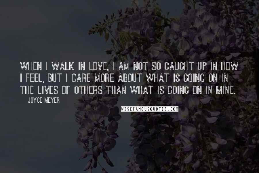 Joyce Meyer Quotes: When I walk in love, I am not so caught up in how I feel, but I care more about what is going on in the lives of others than what is going on in mine.