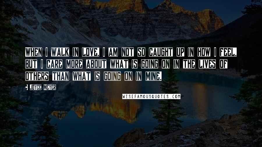 Joyce Meyer Quotes: When I walk in love, I am not so caught up in how I feel, but I care more about what is going on in the lives of others than what is going on in mine.