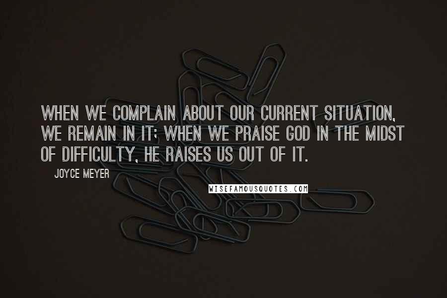 Joyce Meyer Quotes: When we complain about our current situation, we remain in it; when we praise God in the midst of difficulty, He raises us out of it.