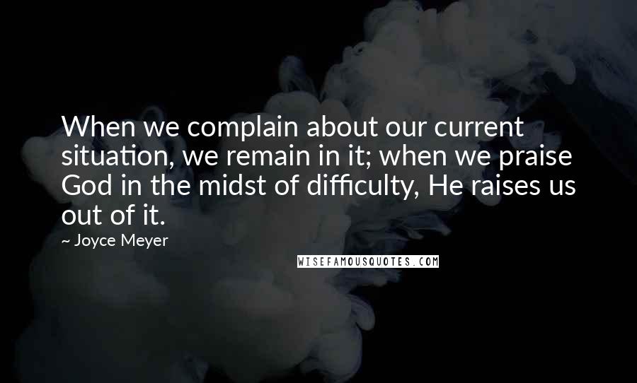 Joyce Meyer Quotes: When we complain about our current situation, we remain in it; when we praise God in the midst of difficulty, He raises us out of it.