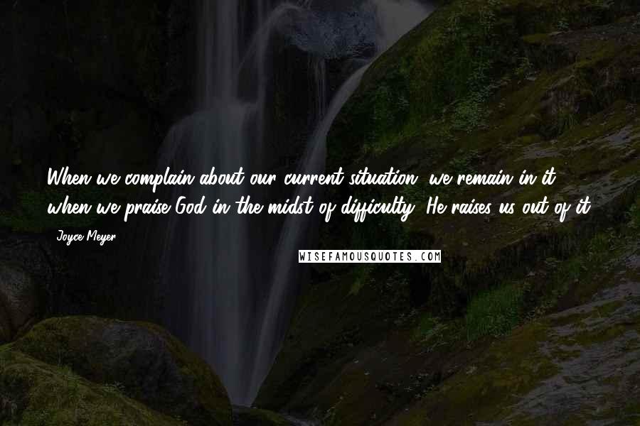 Joyce Meyer Quotes: When we complain about our current situation, we remain in it; when we praise God in the midst of difficulty, He raises us out of it.