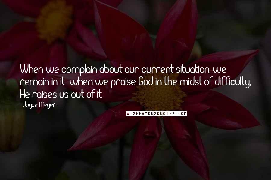 Joyce Meyer Quotes: When we complain about our current situation, we remain in it; when we praise God in the midst of difficulty, He raises us out of it.