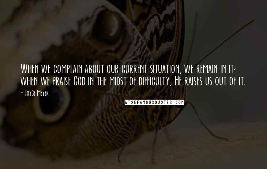 Joyce Meyer Quotes: When we complain about our current situation, we remain in it; when we praise God in the midst of difficulty, He raises us out of it.