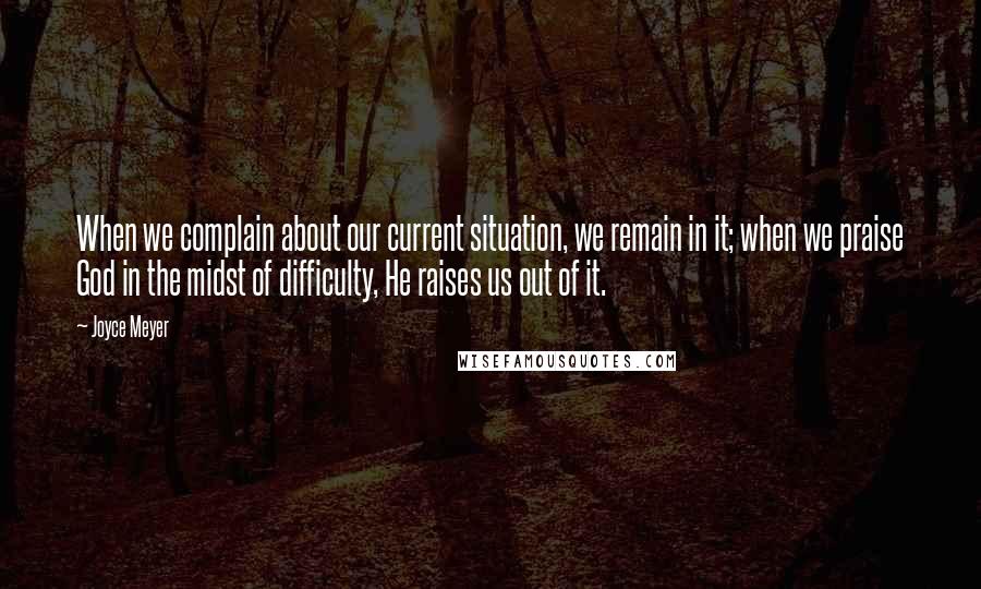 Joyce Meyer Quotes: When we complain about our current situation, we remain in it; when we praise God in the midst of difficulty, He raises us out of it.