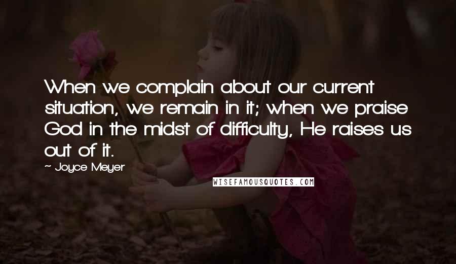 Joyce Meyer Quotes: When we complain about our current situation, we remain in it; when we praise God in the midst of difficulty, He raises us out of it.