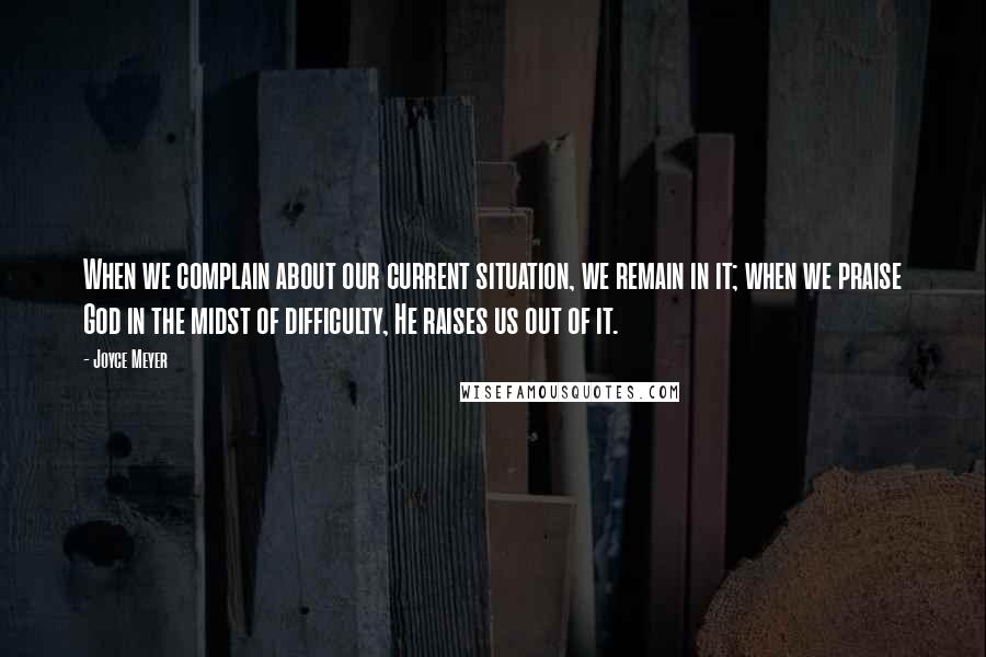 Joyce Meyer Quotes: When we complain about our current situation, we remain in it; when we praise God in the midst of difficulty, He raises us out of it.