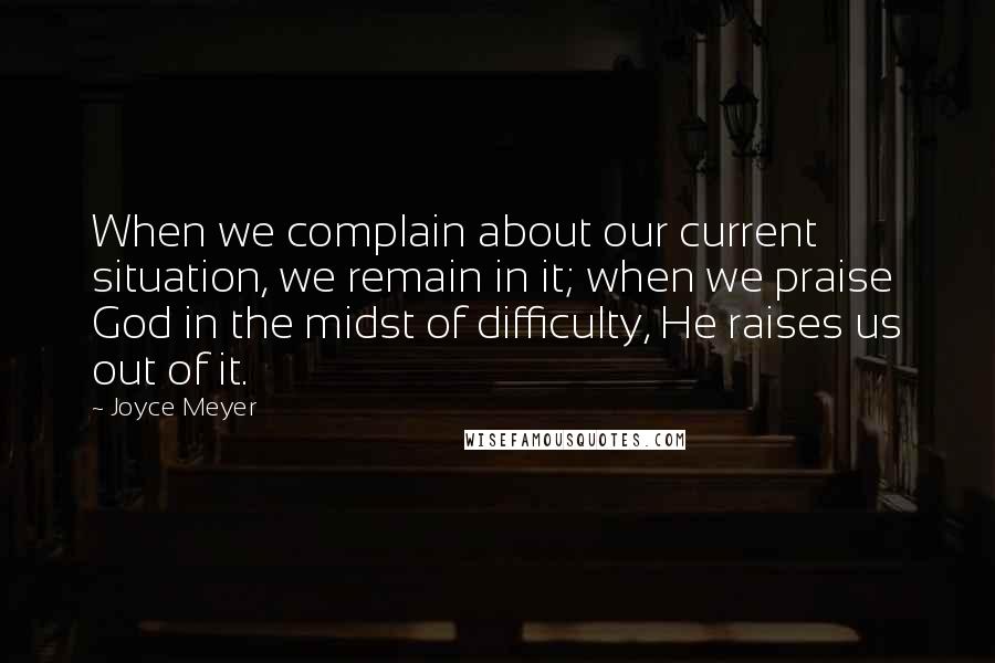 Joyce Meyer Quotes: When we complain about our current situation, we remain in it; when we praise God in the midst of difficulty, He raises us out of it.