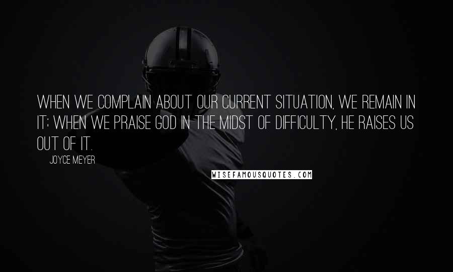 Joyce Meyer Quotes: When we complain about our current situation, we remain in it; when we praise God in the midst of difficulty, He raises us out of it.