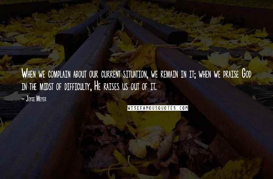 Joyce Meyer Quotes: When we complain about our current situation, we remain in it; when we praise God in the midst of difficulty, He raises us out of it.