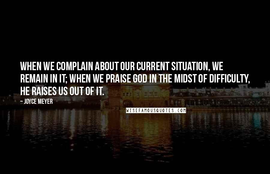 Joyce Meyer Quotes: When we complain about our current situation, we remain in it; when we praise God in the midst of difficulty, He raises us out of it.