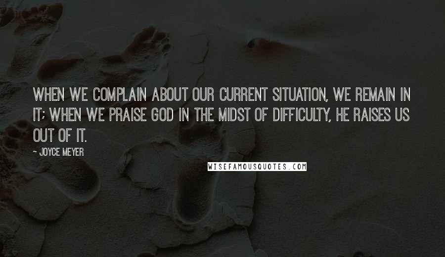 Joyce Meyer Quotes: When we complain about our current situation, we remain in it; when we praise God in the midst of difficulty, He raises us out of it.