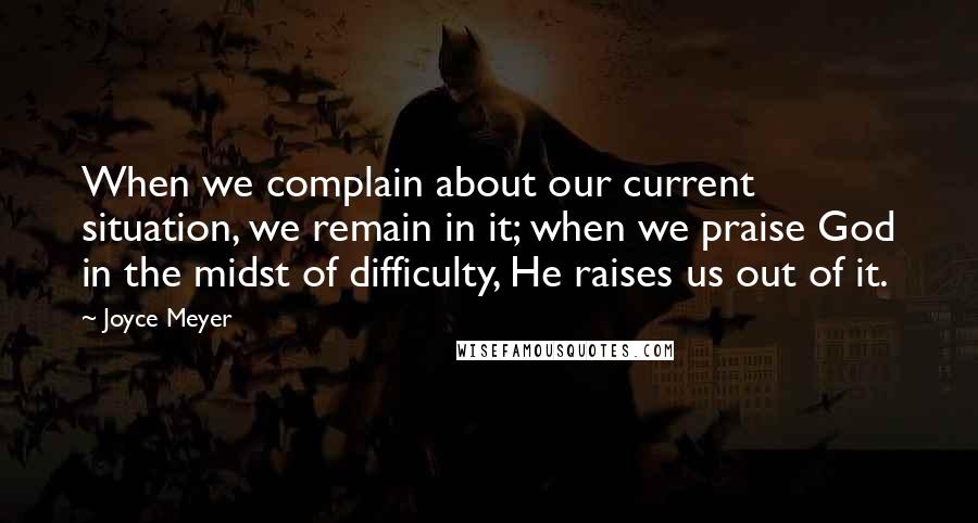 Joyce Meyer Quotes: When we complain about our current situation, we remain in it; when we praise God in the midst of difficulty, He raises us out of it.