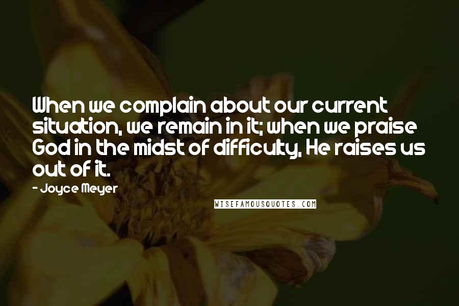 Joyce Meyer Quotes: When we complain about our current situation, we remain in it; when we praise God in the midst of difficulty, He raises us out of it.