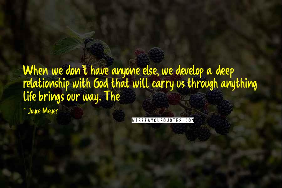 Joyce Meyer Quotes: When we don't have anyone else, we develop a deep relationship with God that will carry us through anything life brings our way. The