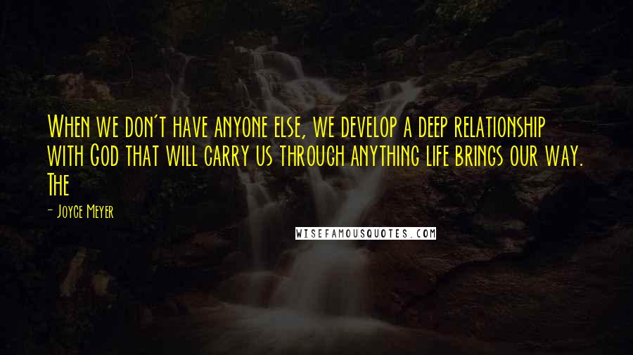 Joyce Meyer Quotes: When we don't have anyone else, we develop a deep relationship with God that will carry us through anything life brings our way. The